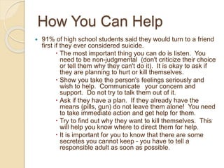 How You Can Help
 91% of high school students said they would turn to a friend
first if they ever considered suicide.
 The most important thing you can do is listen. You
need to be non-judgmental (don't criticize their choice
or tell them why they can't do it). It is okay to ask if
they are planning to hurt or kill themselves.
 Show you take the person's feelings seriously and
wish to help. Communicate your concern and
support. Do not try to talk them out of it.
 Ask if they have a plan. If they already have the
means (pills, gun) do not leave them alone! You need
to take immediate action and get help for them.
 Try to find out why they want to kill themselves. This
will help you know where to direct them for help.
 It is important for you to know that there are some
secretes you cannot keep - you have to tell a
responsible adult as soon as possible.
 