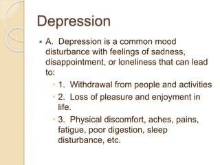 Depression
 A. Depression is a common mood
disturbance with feelings of sadness,
disappointment, or loneliness that can lead
to:
 1. Withdrawal from people and activities
 2. Loss of pleasure and enjoyment in
life.
 3. Physical discomfort, aches, pains,
fatigue, poor digestion, sleep
disturbance, etc.
 