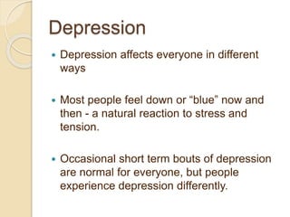 Depression
 Depression affects everyone in different
ways
 Most people feel down or “blue” now and
then - a natural reaction to stress and
tension.
 Occasional short term bouts of depression
are normal for everyone, but people
experience depression differently.
 