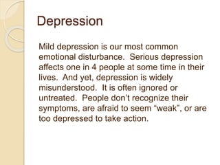 Depression
Mild depression is our most common
emotional disturbance. Serious depression
affects one in 4 people at some time in their
lives. And yet, depression is widely
misunderstood. It is often ignored or
untreated. People don’t recognize their
symptoms, are afraid to seem “weak”, or are
too depressed to take action.
 