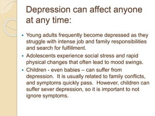 Depression can affect anyone
at any time:
 Young adults frequently become depressed as they
struggle with intense job and family responsibilities
and search for fulfillment.
 Adolescents experience social stress and rapid
physical changes that often lead to mood swings.
 Children - even babies – can suffer from
depression. It is usually related to family conflicts,
and symptoms quickly pass. However, children can
suffer sever depression, so it is important to not
ignore symptoms.
 