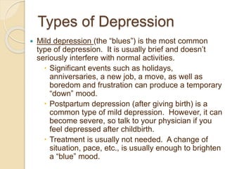 Types of Depression
 Mild depression (the “blues”) is the most common
type of depression. It is usually brief and doesn’t
seriously interfere with normal activities.
 Significant events such as holidays,
anniversaries, a new job, a move, as well as
boredom and frustration can produce a temporary
“down” mood.
 Postpartum depression (after giving birth) is a
common type of mild depression. However, it can
become severe, so talk to your physician if you
feel depressed after childbirth.
 Treatment is usually not needed. A change of
situation, pace, etc., is usually enough to brighten
a “blue” mood.
 