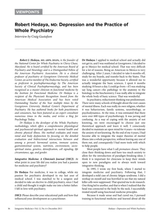 VIEWPOINTS

Robert Hedaya, MD: Depression and the Practice of
Whole Psychiatry
Interview by Craig Gustafson

Robert J. Hedaya, MD, ABPN, DFAPA, is the founder of
the National Center for Whole Psychiatry in Chevy Chase,
Maryland. He is board certified by the American Board of
Psychiatry and Neurology and is a Distinguished Fellow of
the American Psychiatric Association. He is a clinical
professor of psychiatry at Georgetown University Medical
Center, an active member of The Endocrine Society, certified
as proficient in psychopharmacology by The American
Society of Clinical Psychopharmacology, and has been
recognized as a master clinician in functional medicine by
the Institute for Functional Medicine. Dr Hedaya is a
recipient of the Physician’s Recognition Award from the
American Medical Association and has been voted
Outstanding Teacher of the Year multiple times by the
Georgetown University Medical Center’s Department of
Psychiatry. He has authored books for both practitioners
and consumers, has been featured as an expert consultant
numerous times in the media, and writes a blog for
Psychology Today.
Dr Hedaya is the developer of the Whole Psychiatry
methodology, which offers a comprehensive physiological
and psychosocial-spiritual approach to mental health and
chronic physical illness. His method evaluates and treats
mind and body dysfunction by focusing on the detailed
evaluation and bidirectional interactions between and
among a person’s hormonal system, immune system,
gastrointestinal system, nutrition, environment, sociospiritual status, genetics, detoxification, cell signaling, life
circumstance, age, and gender.
Integrative Medicine: A Clinician’s Journal (IMCJ): At
what point in your life did you realize you had a passion
for medicine and psychiatry?
Dr Hedaya: For medicine, it was in college, while my
passion for psychiatry developed in my last year of
medical school. I was matched to be a surgeon and
decided to take an elective in child psychiatry, since I had
a child and thought it might make me into a better father.
I fell in love with psychiatry.
IMCJ: Please describe your educational path and how that
influenced your development as a practitioner.
36

Integrative Medicine • Vol. 12, No. 6 • December 2013

Dr Hedaya: I applied to medical school and actually did
not get in, and I was waitlisted at Georgetown. I decided to
go to Mexico for medical school. That was very difficult
for a lot of reasons. Being an American in Mexico is very
challenging. After 2 years, I decided to take 6 months off,
study for my boards, and transfer back to the States. That
was a wonderful opportunity because it allowed me to
actually integrate the basic sciences. I spent 6 months
studying 10 hours a day. I could go from—if I was studying
say lung cancer—the pathology to the anatomy to the
histology to the biochemistry. I was really able to integrate
the whole body of basic science. That was wonderful.
In psychiatry, reductionist thinking was predominant.
There were many schools of thought about the root causes
of mental illness. Each was really its own religion, whether
it was behaviorism, family systems, neurobiology, or
psychodynamics. At the time, it was estimated that there
were over 600 types of psychotherapy. It was jarring and
confusing. As a way of coping with the anxiety of not
knowing, we were encouraged to choose just one
theoretical approach and learn it well. I consciously
decided to maintain an open mind for 4 years—to tolerate
the anxiety of not knowing. By the end of my 4 years, I had
become able to integrate the major theories of mental
illness into a whole perspective, without leaving any one of
them out, and consequently I had more tools with which
to help people.
Most people have what I call premature closure. They
close their thinking down and have too much anxiety to
allow for the introduction of paradigm-breaking ideas. I
think it is important for clinicians to keep their minds
open to new paradigms and to always work toward
integrative thinking.
In 1995, I wrote my first book, where I started to
integrate medicine and psychiatry. Following that, I
developed a mild case of chronic fatigue syndrome. I did a
workup on myself and was horrified to see that my natural
killer cells were suppressed. That spurred me to do research.
One thing led to another, and that is when I realized that the
head was connected to the body by the neck. I successfully
treated myself using functional medicine principles.
Because it made sense and had cured me, I pursued
training in functional medicine and learned about all the
Hedaya—Depression and Whole Psychiatry

 