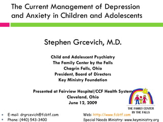 The Current Management of Depression and Anxiety in Children and Adolescents  Stephen Grcevich, M.D. Child and Adolescent Psychiatry The Family Center by the Falls Chagrin Falls, Ohio President, Board of Directors Key Ministry Foundation Presented at Fairview Hospital/CCF Health System Cleveland, Ohio June 12, 2009 ,[object Object],[object Object]