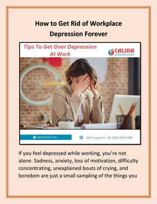 How to Get Rid of Workplace
Depression Forever
If you feel depressed while working, you’re not
alone. Sadness, anxiety, loss of motivation, difficulty
concentrating, unexplained bouts of crying, and
boredom are just a small sampling of the things you
 