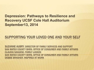 Depression: Pathways to Resilience and 
Recovery UCSF Cole Hall Auditorium 
September13, 2014 
SUPPORTING YOUR LOVED ONE AND YOUR SELF 
SUZANNE AUBRY, DIRECTOR OF FAMILY SERVICES AND SUPPORT 
SAN MATEO COUNTY BHRS, OFFICE OF CONSUMER AND FAMILY AFFAIRS 
CLAUDIA SAGGESE, FAMILY LIAISON 
SAN MATEO COUNTY BHRS, OFFICE OF CONSUMER AND FAMILY AFFAIRS 
DEBBIE BRASHER, INSPIRED AT WORK 
 