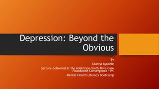 Depression: Beyond the
Obvious
By
Olaniyi Ayodele
Lecture delivered at the Adebimpe Youth Alive Care
Foundation Convergence ‘19.
Mental Health Literacy Bootcamp
 
