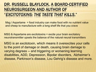 DR. RUSSELL BLAYLOCK, A BOARD-CERTIFIED
NEUROSURGEON AND AUTHOR OF
“EXCITOTOXINS: THE TASTE THAT KILLS.”
MSG & Aspartame are excitotoxins = excite your brain excitatory
neurotransmitter upsets the balance of the natural neural transmitters
Msg / Aspartame = food industry can make food with no nutrient value
and cheep to manufacture with a long shelf life that you crave
MSG is an excitotoxin, which means it overexcites your cells
to the point of damage or death, causing brain damage to
varying degrees -- and triggering or worsening learning
disabilities, ADD, Depression, Bipolar disorders, Alzheimer’s
disease, Parkinson’s disease, Lou Gehrig’s disease and more.
 