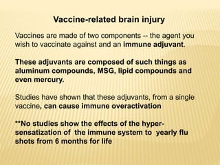 Vaccine-related brain injury
Vaccines are made of two components -- the agent you
wish to vaccinate against and an immune adjuvant.
These adjuvants are composed of such things as
aluminum compounds, MSG, lipid compounds and
even mercury.
Studies have shown that these adjuvants, from a single
vaccine, can cause immune overactivation
**No studies show the effects of the hyper-
sensatization of the immune system to yearly flu
shots from 6 months for life
 