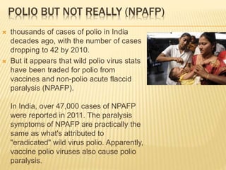 POLIO BUT NOT REALLY (NPAFP)
 thousands of cases of polio in India
decades ago, with the number of cases
dropping to 42 by 2010.
 But it appears that wild polio virus stats
have been traded for polio from
vaccines and non-polio acute flaccid
paralysis (NPAFP).
In India, over 47,000 cases of NPAFP
were reported in 2011. The paralysis
symptoms of NPAFP are practically the
same as what's attributed to
"eradicated" wild virus polio. Apparently,
vaccine polio viruses also cause polio
paralysis.
 
