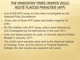 THE HINDUSTAN TIMES (MARCH 2012)
ACUTE FLACCID PARALYSIS (AFP)
 over 8,000 AFP cases to have been investigated by the
National Polio Surveillance
 Every one of these AFP cases had tested negative for
polio.
 60,782 children with AFP cases, which were followed up
and investigated by the laboratories in the year 2011.
 Only one tested positive for polio, in Howrah district of West
Bengal in January, 2011.
 The child's stool samples were sent to the National Institute
of Virology, Pune, and the School of Tropical Medicine,
Kolkata; the test results are expected next week.
 