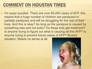 COMMENT ON HIDUSTAN TIMES
 I'm super puzzled. There are over 60,000 cases of AFP, this
means that a huge number of children are paralyzed or
partially paralyzed and will be struggling for the rest of their
lives. And this is okay? As long as the paralysis is caused by
something else and not polio? Do these kids get treatment?
Is anyone trying to figure out what is causing all this AFP? Is
anyone trying to prevent future cases of AFP? Bizarre
situation. Makes no sense at all.
 