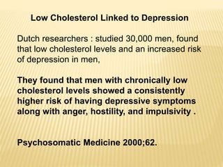 Low Cholesterol Linked to Depression
Dutch researchers : studied 30,000 men, found
that low cholesterol levels and an increased risk
of depression in men,
They found that men with chronically low
cholesterol levels showed a consistently
higher risk of having depressive symptoms
along with anger, hostility, and impulsivity .
Psychosomatic Medicine 2000;62.
 