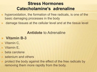  hyperoxidation, the formation of free radicals, is one of the
basic damaging processes in the body
 damage tissues at the cellular level and at the tissue level
Antidote to Adrenaline
 Vitamin B-3
 Vitamin C,
 Vitamin E,
 beta carotene
 selenium and others
 protect the body against the effect of the free radicals by
removing them more rapidly from the body.
Stress Hormones
Catecholamine's adrenaline
 