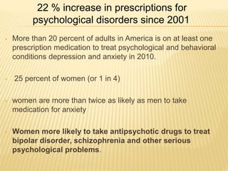 • More than 20 percent of adults in America is on at least one
prescription medication to treat psychological and behavioral
conditions depression and anxiety in 2010.
• 25 percent of women (or 1 in 4)
• women are more than twice as likely as men to take
medication for anxiety
• Women more likely to take antipsychotic drugs to treat
bipolar disorder, schizophrenia and other serious
psychological problems.
22 % increase in prescriptions for
psychological disorders since 2001
 