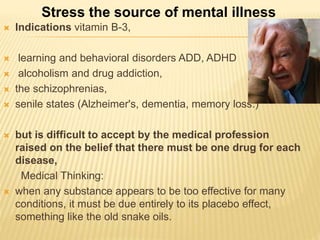  Indications vitamin B-3,
 learning and behavioral disorders ADD, ADHD
 alcoholism and drug addiction,
 the schizophrenias,
 senile states (Alzheimer's, dementia, memory loss.)
 but is difficult to accept by the medical profession
raised on the belief that there must be one drug for each
disease,
Medical Thinking:
 when any substance appears to be too effective for many
conditions, it must be due entirely to its placebo effect,
something like the old snake oils.
Stress the source of mental illness
 