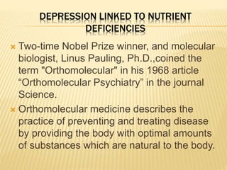 DEPRESSION LINKED TO NUTRIENT
DEFICIENCIES
 Two-time Nobel Prize winner, and molecular
biologist, Linus Pauling, Ph.D.,coined the
term "Orthomolecular" in his 1968 article
“Orthomolecular Psychiatry” in the journal
Science.
 Orthomolecular medicine describes the
practice of preventing and treating disease
by providing the body with optimal amounts
of substances which are natural to the body.
 