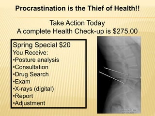 Take Action Today
A complete Health Check-up is $275.00
Spring Special $20
You Receive:
•Posture analysis
•Consultation
•Drug Search
•Exam
•X-rays (digital)
•Report
•Adjustment
Procrastination is the Thief of Health!!
 
