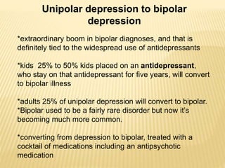 Unipolar depression to bipolar
depression
*extraordinary boom in bipolar diagnoses, and that is
definitely tied to the widespread use of antidepressants
*kids 25% to 50% kids placed on an antidepressant,
who stay on that antidepressant for five years, will convert
to bipolar illness
*adults 25% of unipolar depression will convert to bipolar.
*Bipolar used to be a fairly rare disorder but now it’s
becoming much more common.
*converting from depression to bipolar, treated with a
cocktail of medications including an antipsychotic
medication
 