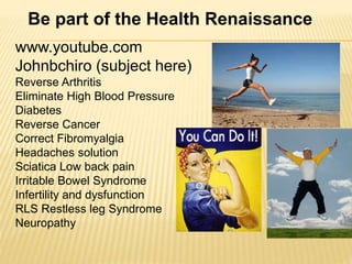 www.youtube.com
Johnbchiro (subject here)
Reverse Arthritis
Eliminate High Blood Pressure
Diabetes
Reverse Cancer
Correct Fibromyalgia
Headaches solution
Sciatica Low back pain
Irritable Bowel Syndrome
Infertility and dysfunction
RLS Restless leg Syndrome
Neuropathy
Be part of the Health Renaissance
 