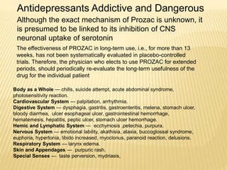 The effectiveness of PROZAC in long-term use, i.e., for more than 13
weeks, has not been systematically evaluated in placebo-controlled
trials. Therefore, the physician who elects to use PROZAC for extended
periods, should periodically re-evaluate the long-term usefulness of the
drug for the individual patient
Body as a Whole — chills, suicide attempt, acute abdominal syndrome,
photosensitivity reaction.
Cardiovascular System — palpitation, arrhythmia.
Digestive System — dysphagia, gastritis, gastroenteritis, melena, stomach ulcer,
bloody diarrhea, ulcer esophageal ulcer, gastrointestinal hemorrhage,
hematemesis, hepatitis, peptic ulcer, stomach ulcer hemorrhage.
Hemic and Lymphatic System — ecchymosis ,petechia, purpura.
Nervous System — emotional lability, akathisia, ataxia, buccoglossal syndrome,
euphoria, hypertonia, libido increased, myoclonus, paranoid reaction, delusions.
Respiratory System — larynx edema.
Skin and Appendages — purpuric rash.
Special Senses — taste perversion, mydriasis,
Antidepressants Addictive and Dangerous
Although the exact mechanism of Prozac is unknown, it
is presumed to be linked to its inhibition of CNS
neuronal uptake of serotonin
 
