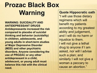 WARNING: SUICIDALITY AND
ANTIDEPRESSANT DRUGS
Antidepressants increased the risk
compared to placebo of suicidal
thinking and behavior (suicidality)
in children, adolescents, and
young adults in short-term studies
of Major Depressive Disorder
(MDD) and other psychiatric
disorders. Anyone considering the
use of PROZAC or any other
antidepressant in a child,
adolescent, or young adult must
balance this risk with the clinical
need.
Prozac Black Box
Warning Quote Hippocratic oath
“I will use those dietary
regimens which will
benefit my patients
according to my greatest
ability and judgement,
and I will do no harm or
injustice to them.
I will not give a lethal
drug to anyone if I am
asked, nor will I advise
such a plan; and
similarly I will not give a
woman a peccary to
cause an abortion.”
 