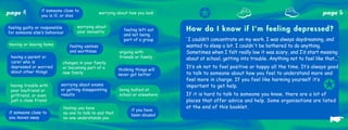 page   4         if someone close to
                 you is ill, or dies
                                                  worrying about how you look
                                                                                        ✪                                                          page       5
                                    worrying about
feeling guilty or responsible
for someone else’s behaviour        your sexuality            feeling left out    How do I know if I’m feeling depressed?
                                                              and not being
                                                              part of a group     ‘ I couldn’t concentrate on my work. I was always daydreaming, and
moving or leaving home          feeling useless                                   wanted to sleep a lot. I couldn't be bothered to do anything.
                                and worthless               arguing with          Sometimes when I felt really low it was scary, and I’d start messing
 having a parent or                                         friends or family     about at school, getting into trouble. Anything not to feel like that...’
 carer who is               changes in your family
 depressed or worried       or becoming part of a                                 It’s ok not to feel positive or happy all the time. It’s always good
                                                           thinking things will
 about other things         new family                                            to talk to someone about how you feel to understand more and
                                                           never get better


                                                                                                                                                   ✪
                                                                                  feel more in charge. If you feel like harming yourself it’s
 having trouble with       worrying about exams                                   important to get help.
 your boyfriend or         or getting disappointing         being bullied at
 girlfriend, or even       results                          school or elsewhere   If it is hard to talk to someone you know, there are a lot of
 just a close friend                                                              places that offer advice and help. Some organisations are listed
                            feeling you have                                      at the end of this booklet.
                                                                  if you have

                                                                                                                                                      ☛
if someone close to         no-one to talk to and that            been abused
you moves away              no-one understands you
 