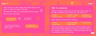 page   10                                  ✪                                 ✪                                      ✪          page     11
 There are lots of other things which might help you feel            Ta l k t o s o m e o n e
 better, at least for some of the time.
                                                                     Talking to someone might help you feel more able to cope. Try
 The important thing is to do something that you enjoy.
                                                                     and talk to someone you like and trust. This might be a…
 Here are just some ideas...
                                                                     ✩ friend               ✩ brother or sister     ✩ grandparent


                                                           ✪
                                                                     ✩ parent or carer      ✩ aunt or uncle         ✩ friend’s parent
       watch something              get outside in
       you enjoy on TV             the fresh air                     Other people you could talk to could be a...

                                                                     ✩ teacher              ✩ school counsellor     ✩ social worker
                                                                     ✩ school nurse         ✩ youth worker
  try a sport like swimming or         eat regularly and
  jogging or dancing – even just       as healthily as you can       They may be able to come with you to talk to someone else or

                                   ✪                             ✪
  go for a walk
                                                                     may be able to phone someone for advice if you don’t want to
                                                                     do it yourself. They may be able to help and reassure you that
                                                                     they sometimes feel the same way.
                                                                                                                                      ☛
 