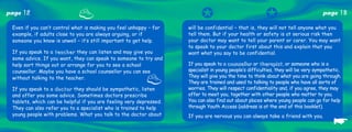 page   12                                                                 ✪                              ✪                          page    13
 Even if you can’t control what is making you feel unhappy – for    will be confidential – that is, they will not tell anyone what you
 example, if adults close to you are always arguing, or if          tell them. But if your health or safety is at serious risk then
 someone you know is unwell – it’s still important to get help.     your doctor may want to tell your parent or carer. You may want
                                                                    to speak to your doctor first about this and explain that you
 If you speak to a t e a c h e r they can listen and may give you   want what you say to be confidential.
 some advice. If you want, they can speak to someone to try and
 help sort things out or arrange for you to see a school            If you speak to a counsellor or therapist, or someone who is a
 counsellor. Maybe you have a school counsellor you can see         specialist in young people’s difficulties, they will be very sympathetic.
 without talking to the teacher.                                    They will give you the time to think about what you are going through.
                                                                    They are trained and used to talking to people who have all sorts of
 If you speak to a d o c t o r they should be sympathetic, listen   worries. They will respect confidentiality and, if you agree, they may
 and offer you some advice. Sometimes doctors prescribe             offer to meet you, together with other people who matter to you.
 tablets, which can be helpful if you are feeling very depressed.   You can also find out about places where young people can go for help
 They can also refer you to a specialist who is trained to help     through Youth Access (address is at the end of this booklet).


                                                                                                                                         ☛
 young people with problems. What you talk to the doctor about      If you are nervous you can always take a friend with you.
 
