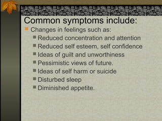 Common symptoms include:
 Changes in feelings such as:
 Reduced concentration and attention
 Reduced self esteem, self confidence
 Ideas of guilt and unworthiness
 Pessimistic views of future.
 Ideas of self harm or suicide
 Disturbed sleep
 Diminished appetite.
 