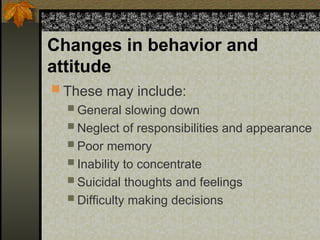 Changes in behavior and
attitude
 These may include:
 General slowing down
 Neglect of responsibilities and appearance
 Poor memory
 Inability to concentrate
 Suicidal thoughts and feelings
 Difficulty making decisions
 
