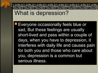What is depression?
 Everyone occasionally feels blue or
sad, But these feelings are usually
short-lived and pass within a couple of
days, when you have to depression, it
interferes with daily life and causes pain
for both you and those who care about
you, depression is a common but
serious illness.
 