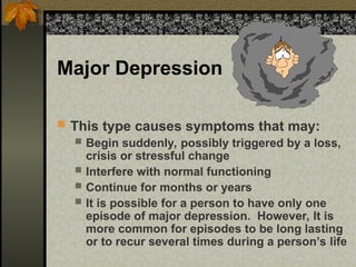 Major Depression
 This type causes symptoms that may:
 Begin suddenly, possibly triggered by a loss,
crisis or stressful change
 Interfere with normal functioning
 Continue for months or years
 It is possible for a person to have only one
episode of major depression. However, It is
more common for episodes to be long lasting
or to recur several times during a person’s life
 