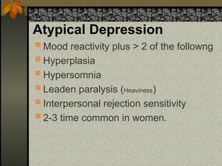 Atypical Depression
 Mood reactivity plus > 2 of the followng
 Hyperplasia
 Hypersomnia
 Leaden paralysis (Heaviness)
 Interpersonal rejection sensitivity
 2-3 time common in women.
 