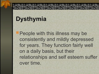 Dysthymia
People with this illness may be
consistently and mildly depressed
for years. They function fairly well
on a daily basis, but their
relationships and self esteem suffer
over time.
 