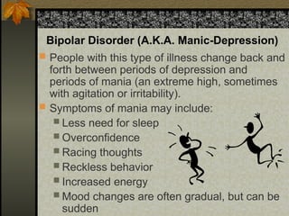 Bipolar Disorder (A.K.A. Manic-Depression)
 People with this type of illness change back and
forth between periods of depression and
periods of mania (an extreme high, sometimes
with agitation or irritability).
 Symptoms of mania may include:
 Less need for sleep
 Overconfidence
 Racing thoughts
 Reckless behavior
 Increased energy
 Mood changes are often gradual, but can be
sudden
 