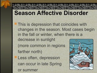 Season Affective Disorder
 This is depression that coincides with
changes in the season. Most cases begin
in the fall or winter, when there is a
decrease in sunlight
(more common in regions
farther north)
 Less often, depression
can occur in late Spring
or summer
 