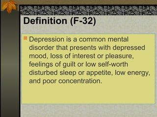 Definition (F-32)
 Depression is a common mental
disorder that presents with depressed
mood, loss of interest or pleasure,
feelings of guilt or low self-worth
disturbed sleep or appetite, low energy,
and poor concentration.
 