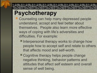 Psychotherapy
 Counseling can help many depressed people
understand, accept and feel better about
themselves. People also learn more effective
ways of coping with life’s adversities and
difficulties. For example:
 Interpersonal therapy works to change how
people how to accept self and relate to others
that affects mood and self-worth.
 Cognitive therapy helps people change
negative thinking, behavior patterns and
attitudes that affect self esteem and overall
sense of well being.
 