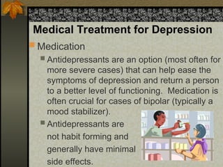 Medical Treatment for Depression
 Medication
 Antidepressants are an option (most often for
more severe cases) that can help ease the
symptoms of depression and return a person
to a better level of functioning. Medication is
often crucial for cases of bipolar (typically a
mood stabilizer).
 Antidepressants are
not habit forming and
generally have minimal
side effects.
 