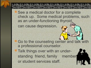  See a medical doctor for a complete
check up. Some medical problems, such
as an under-functioning thyroid,
can cause depression.
 Go to the counseling center and talk with
a professional counselor.
 Talk things over with an under-
standing friend, family member
or student services staff.
 