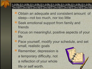  Obtain an adequate and consistent amount of
sleep—not too much, nor too little
 Seek emotional support from family and
friends
 Focus on meaningful, positive aspects of your
life
 Pace yourself, modify your schedule, and set
small, realistic goals
 Remember, depression is
a temporary difficulty, not
a reflection of your whole
life or self worth.
 