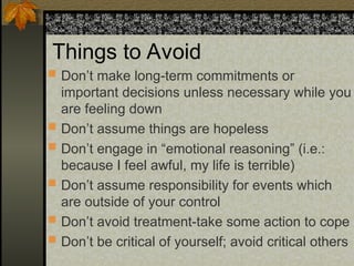 Things to Avoid
 Don’t make long-term commitments or
important decisions unless necessary while you
are feeling down
 Don’t assume things are hopeless
 Don’t engage in “emotional reasoning” (i.e.:
because I feel awful, my life is terrible)
 Don’t assume responsibility for events which
are outside of your control
 Don’t avoid treatment-take some action to cope
 Don’t be critical of yourself; avoid critical others
 