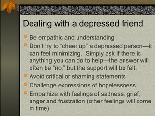Dealing with a depressed friend
 Be empathic and understanding
 Don’t try to “cheer up” a depressed person—it
can feel minimizing. Simply ask if there is
anything you can do to help—the answer will
often be “no,” but the support will be felt.
 Avoid critical or shaming statements
 Challenge expressions of hopelessness
 Empathize with feelings of sadness, grief,
anger and frustration (other feelings will come
in time)
 
