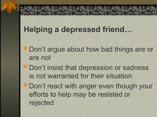  Don’t argue about how bad things are or
are not
 Don’t insist that depression or sadness
is not warranted for their situation
 Don’t react with anger even though your
efforts to help may be resisted or
rejected
Helping a depressed friend…
 