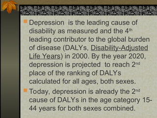  Depression is the leading cause of
disability as measured and the 4th
leading contributor to the global burden
of disease (DALYs, Disability-Adjusted
Life Years) in 2000. By the year 2020,
depression is projected to reach 2nd
place of the ranking of DALYs
calculated for all ages, both sexes.
 Today, depression is already the 2nd
cause of DALYs in the age category 15-
44 years for both sexes combined.
 