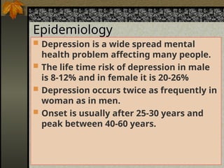 Epidemiology
Epidemiology
 Depression is a wide spread mental
health problem affecting many people.
 The life time risk of depression in male
is 8-12% and in female it is 20-26%
 Depression occurs twice as frequently in
woman as in men.
 Onset is usually after 25-30 years and
peak between 40-60 years.
 