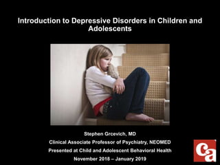 Introduction to Depressive Disorders in Children and
Adolescents
Stephen Grcevich, MD
Clinical Associate Professor of Psychiatry, NEOMED
Presented at Child and Adolescent Behavioral Health
November 2018 – January 2019
 
