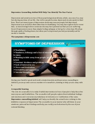 Depression Counselling Ashford Will Help You Identify The Fear Factor
Depression and anxiety are two of those psychological problems, which, any one of us, may
face during any time of our life. One in five people become depressed at some point in their
lives. There are many types of depression and many reasons people feel depressed.
Depression is an area that often takes time in identifying. You may have ignored it for some
time, as mood swings before someone else may have pointed out that you are suffering
from it Depression is more than simply feeling unhappy or fed up for a few days. We all go
through spells of feeling down, but when you're depressed you feel persistently sad for
weeks or months.
The symptoms of depression are:
During your hunt for good and result-oriented anxiety and depression counselling in
Ashford, you may come across a number of counsellors, claiming to help you do away with
it.
A respectful hearing
The role of a counsellor is to make fruitful intervention in lives of people to help those live
more joyous and fruitful lives. The counsellor will people explore their individual feelings
and emotions and overcome any imbalance in behaviour or rectification of the same.
Depression counselling Ashford will help you identify the actual factor relating to this
inhibitive response of depression. The counsellor is your mentor who will listen to your
emotions, pain and hurt feelings and help you rectify your behaviour by the use of your
rational thinking.
 