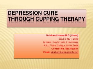 DEPRESSION CURE
THROUGH CUPPING THERAPY
Dr Izharul Hasan M.D (Unani)
Govt of NCT, Delhi
Lecturer, Dept of juris & toxicology
A & U Tibbia College, Uni of Delhi
Contact No. 8287833547
Email: drizharnium@gmail.com
 